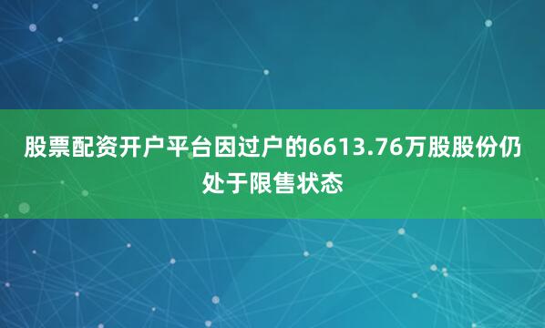 股票配资开户平台因过户的6613.76万股股份仍处于限售状态