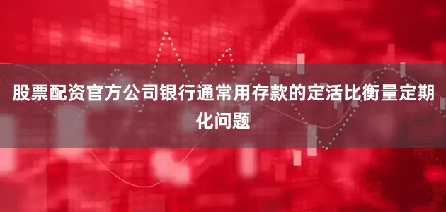 股票配资官方公司银行通常用存款的定活比衡量定期化问题