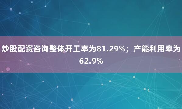 炒股配资咨询整体开工率为81.29%；产能利用率为62.9%
