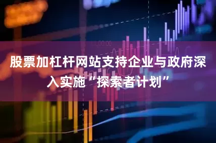 股票加杠杆网站支持企业与政府深入实施“探索者计划”
