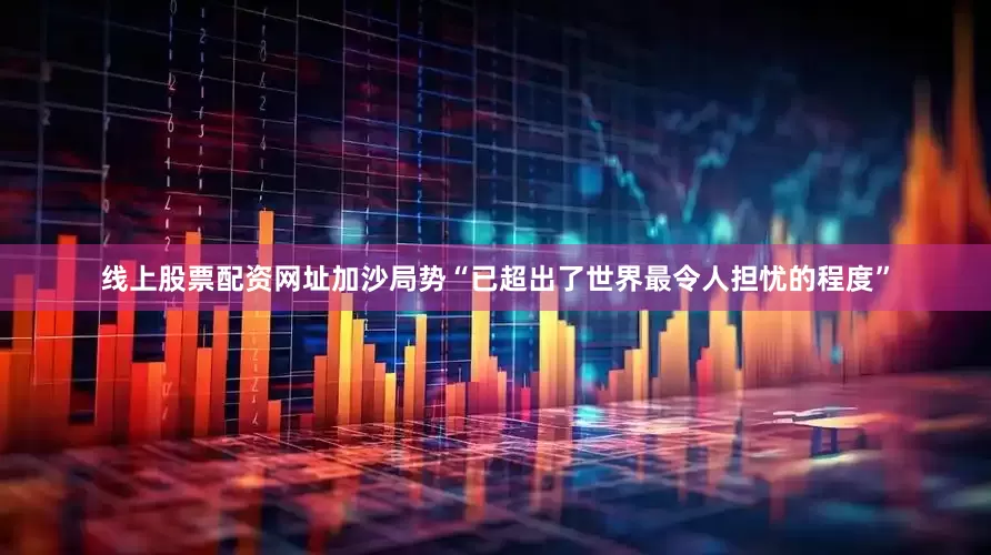 线上股票配资网址加沙局势“已超出了世界最令人担忧的程度”