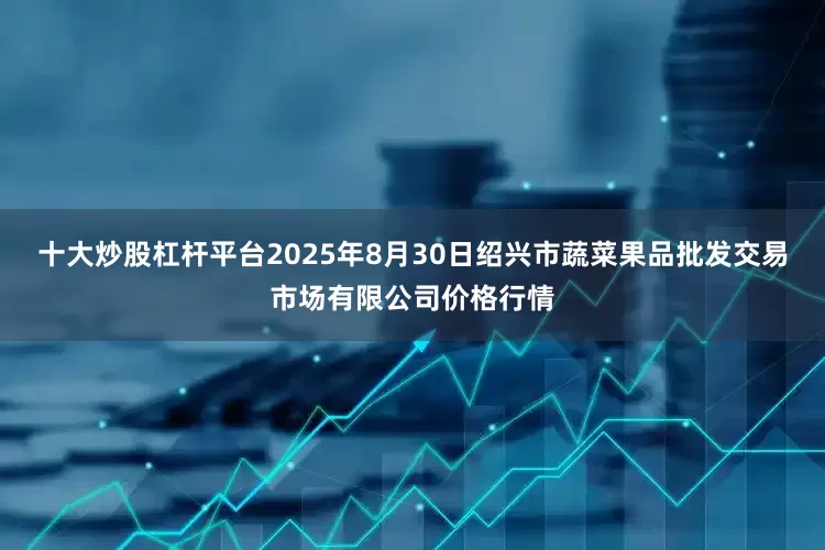 十大炒股杠杆平台2025年8月30日绍兴市蔬菜果品批发交易市场有限公司价格行情