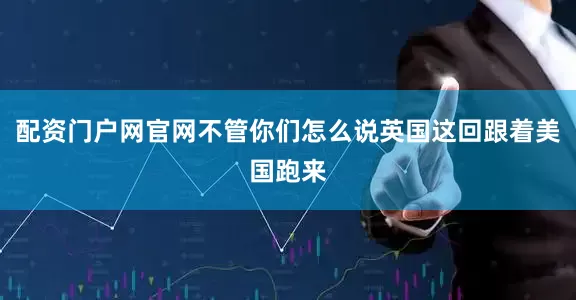 配资门户网官网不管你们怎么说英国这回跟着美国跑来