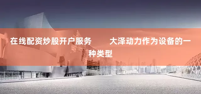 在线配资炒股开户服务        大泽动力作为设备的一种类型
