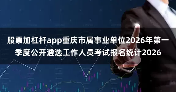 股票加杠杆app重庆市属事业单位2026年第一季度公开遴选工作人员考试报名统计2026