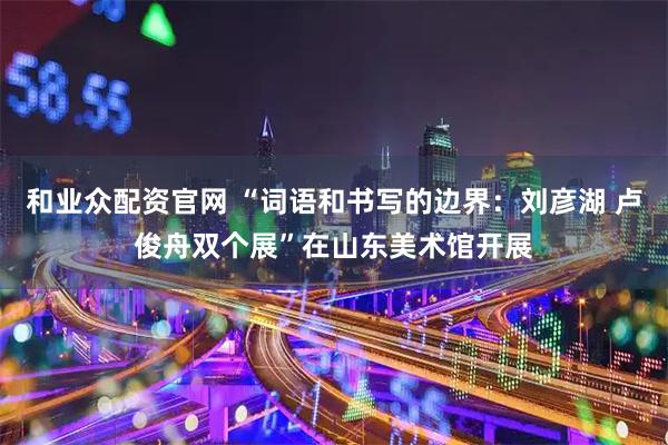 和业众配资官网 “词语和书写的边界：刘彦湖 卢俊舟双个展”在山东美术馆开展