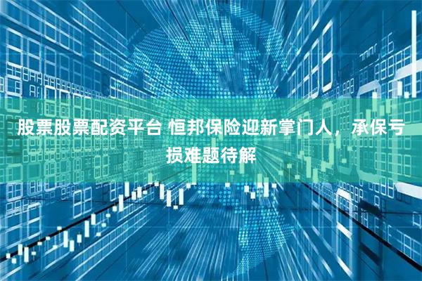 股票股票配资平台 恒邦保险迎新掌门人，承保亏损难题待解