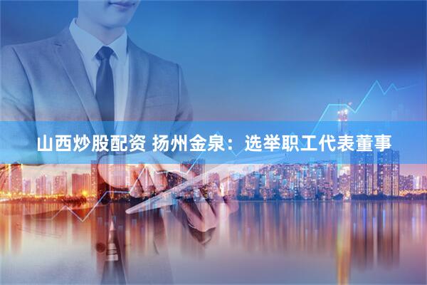 山西炒股配资 扬州金泉：选举职工代表董事