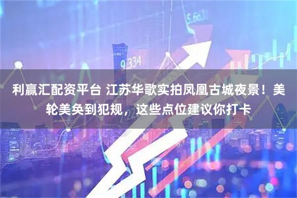 利赢汇配资平台 江苏华歌实拍凤凰古城夜景！美轮美奂到犯规，这些点位建议你打卡