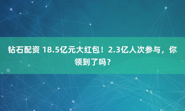 钻石配资 18.5亿元大红包！2.3亿人次参与，你领到了吗？
