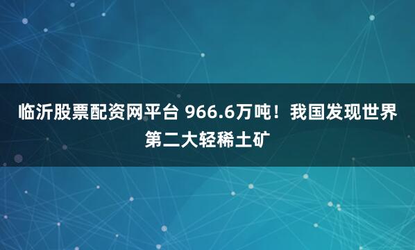 临沂股票配资网平台 966.6万吨！我国发现世界第二大轻稀土矿