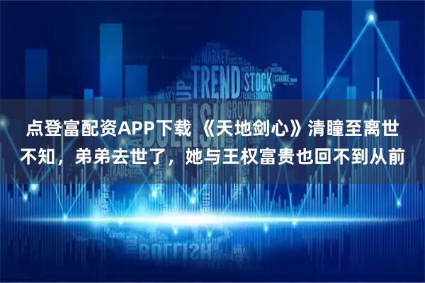 点登富配资APP下载 《天地剑心》清瞳至离世不知,弟弟去世了,她与王权富贵也回不到从前