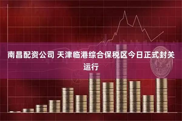 南昌配资公司 天津临港综合保税区今日正式封关运行