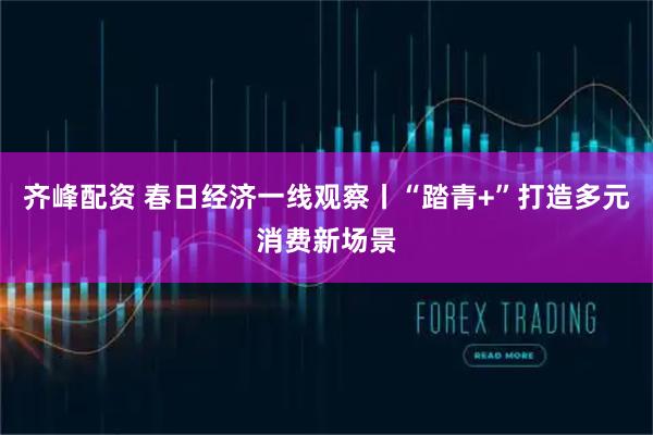 齐峰配资 春日经济一线观察丨“踏青+”打造多元消费新场景