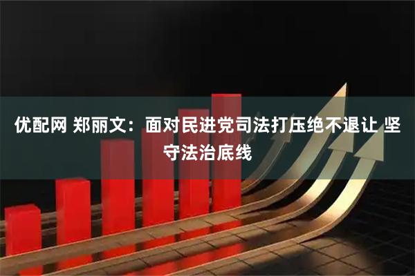 优配网 郑丽文：面对民进党司法打压绝不退让 坚守法治底线
