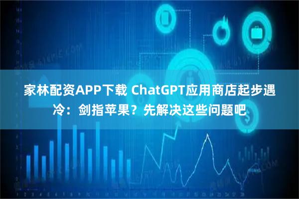 家林配资APP下载 ChatGPT应用商店起步遇冷：剑指苹果？先解决这些问题吧