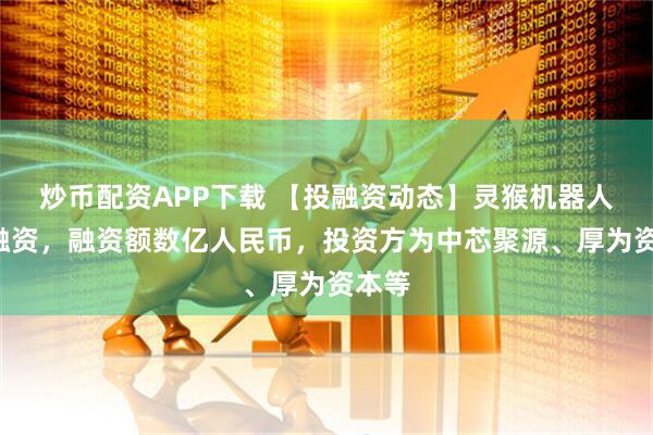 炒币配资APP下载 【投融资动态】灵猴机器人B轮融资，融资额数亿人民币，投资方为中芯聚源、厚为资本等