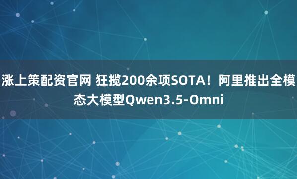 涨上策配资官网 狂揽200余项SOTA！阿里推出全模态大模型Qwen3.5-Omni