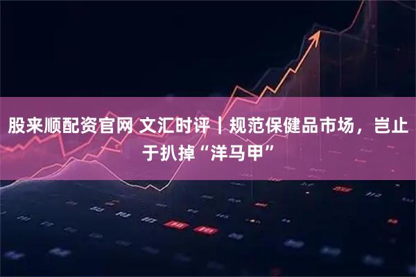 股来顺配资官网 文汇时评｜规范保健品市场，岂止于扒掉“洋马甲”