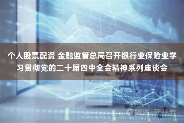 个人股票配资 金融监管总局召开银行业保险业学习贯彻党的二十届四中全会精神系列座谈会