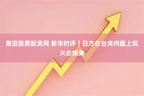 莆田股票配资网 新华时评｜日方在台湾问题上玩火必烧身