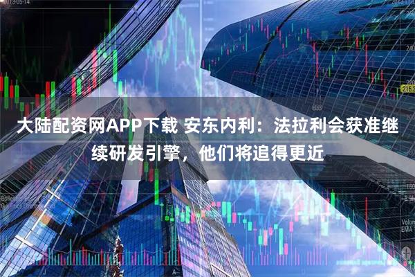 大陆配资网APP下载 安东内利：法拉利会获准继续研发引擎，他们将追得更近