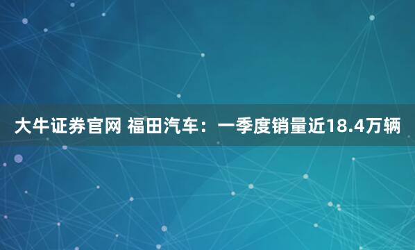 大牛证券官网 福田汽车：一季度销量近18.4万辆