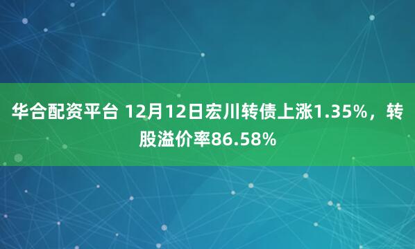 华合配资平台 12月12日宏川转债上涨1.35%，转股溢价率86.58%