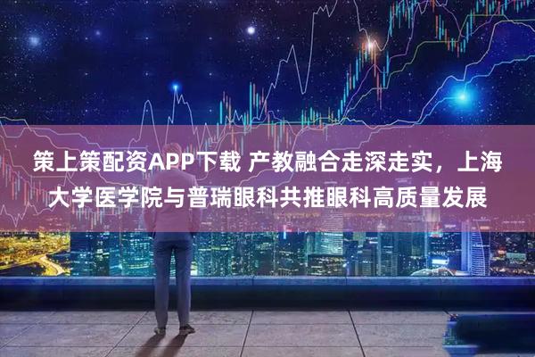 策上策配资APP下载 产教融合走深走实，上海大学医学院与普瑞眼科共推眼科高质量发展