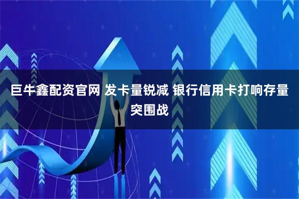 巨牛鑫配资官网 发卡量锐减 银行信用卡打响存量突围战