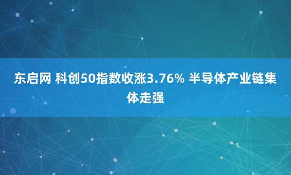 东启网 科创50指数收涨3.76% 半导体产业链集体走强