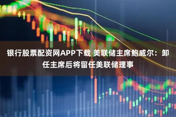 银行股票配资网APP下载 美联储主席鲍威尔：卸任主席后将留任美联储理事