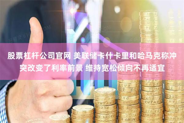 股票杠杆公司官网 美联储卡什卡里和哈马克称冲突改变了利率前景 维持宽松倾向不再适宜