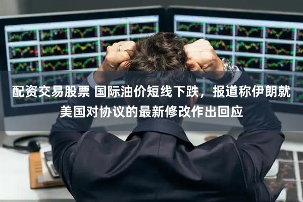 配资交易股票 国际油价短线下跌，报道称伊朗就美国对协议的最新修改作出回应