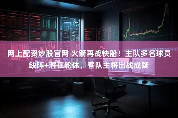 网上配资炒股官网 火箭再战快船！主队多名球员缺阵+潜在轮休，客队主将出战成疑