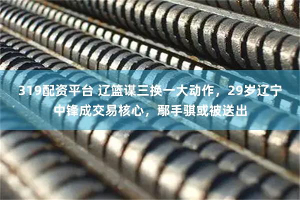 319配资平台 辽篮谋三换一大动作，29岁辽宁中锋成交易核心，鄢手骐或被送出