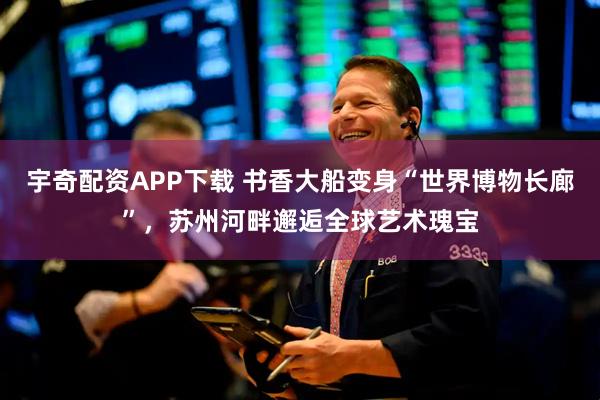 宇奇配资APP下载 书香大船变身“世界博物长廊”,苏州河畔邂逅全球艺术瑰宝