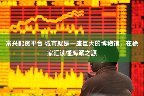 富兴配资平台 城市就是一座巨大的博物馆，在徐家汇读懂海派之源